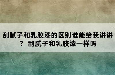 刮腻子和乳胶漆的区别谁能给我讲讲？ 刮腻子和乳胶漆一样吗